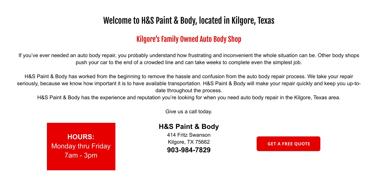 Welcome to H&S Paint & Body, located in Kilgore, Texas  Kilgore’s Family Owned Auto Body Shop  If you’ve ever needed an auto body repair, you probably understand how frustrating and inconvenient the whole situation can be. Other body shops push your car to the end of a crowded line and can take weeks to complete even the simplest job.  H&S Paint & Body has worked from the beginning to remove the hassle and confusion from the auto body repair process. We take your repair seriously, because we know how important it is to have available transportation. H&S Paint & Body will make your repair quickly and keep you up-to-date throughout the process. H&S Paint & Body has the experience and reputation you’re looking for when you need auto body repair in the Kilgore, Texas area.  Give us a call today.  H&S Paint & Body 414 Fritz Swanson Kilgore, TX 75662 903-984-7829 HOURS: Monday thru Friday 7am - 3pm GET A FREE QUOTE GET A FREE QUOTE